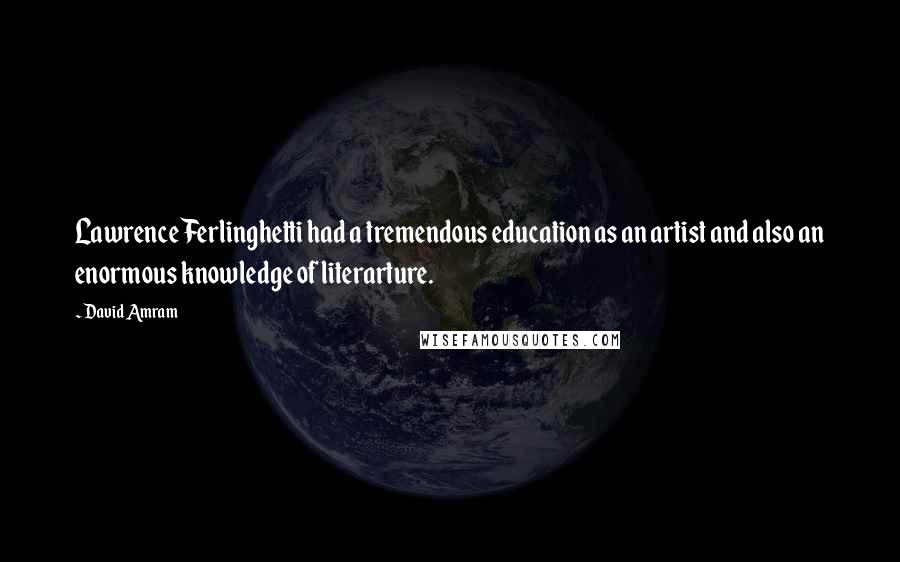 David Amram Quotes: Lawrence Ferlinghetti had a tremendous education as an artist and also an enormous knowledge of literarture.