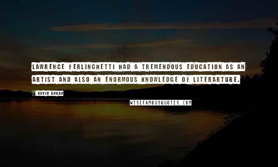 David Amram Quotes: Lawrence Ferlinghetti had a tremendous education as an artist and also an enormous knowledge of literarture.