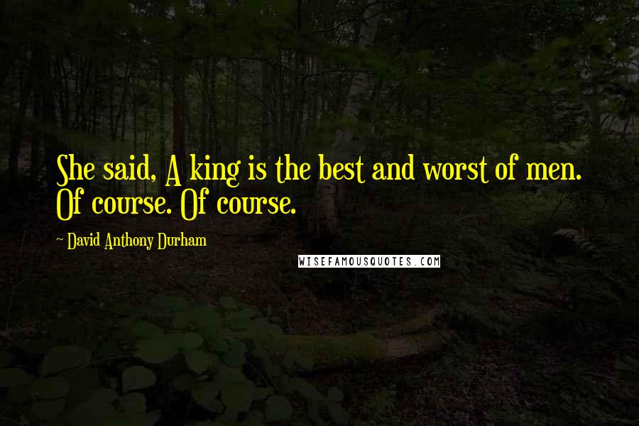 David Anthony Durham Quotes: She said, A king is the best and worst of men. Of course. Of course.