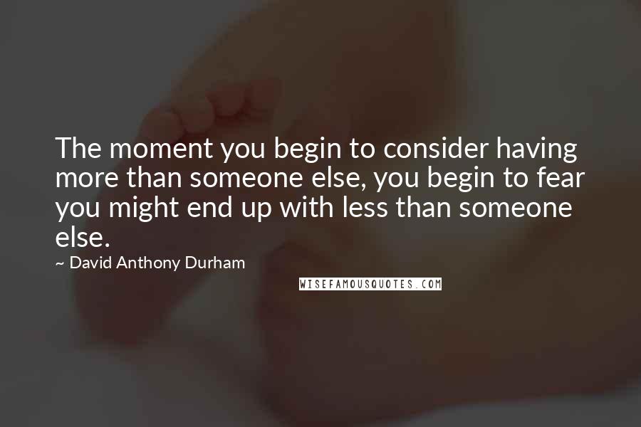 David Anthony Durham Quotes: The moment you begin to consider having more than someone else, you begin to fear you might end up with less than someone else.