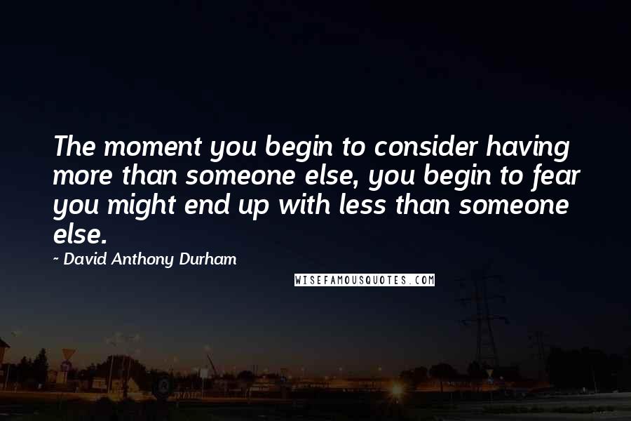 David Anthony Durham Quotes: The moment you begin to consider having more than someone else, you begin to fear you might end up with less than someone else.