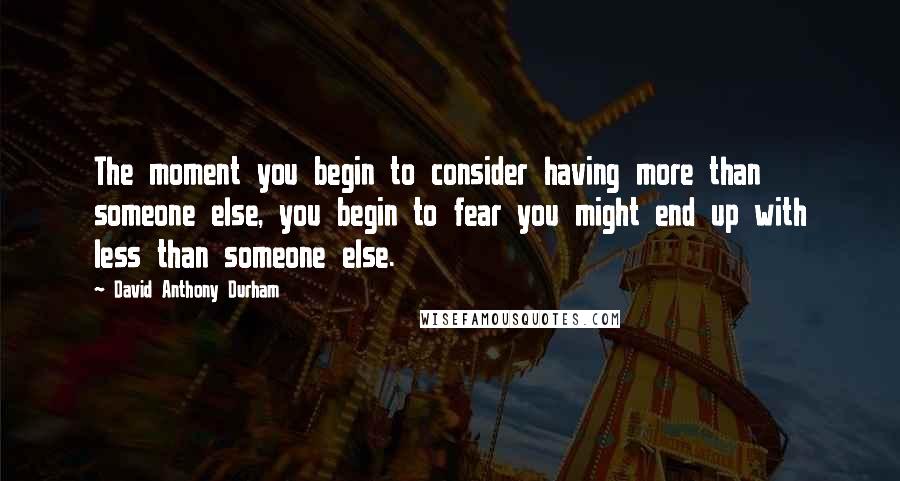 David Anthony Durham Quotes: The moment you begin to consider having more than someone else, you begin to fear you might end up with less than someone else.