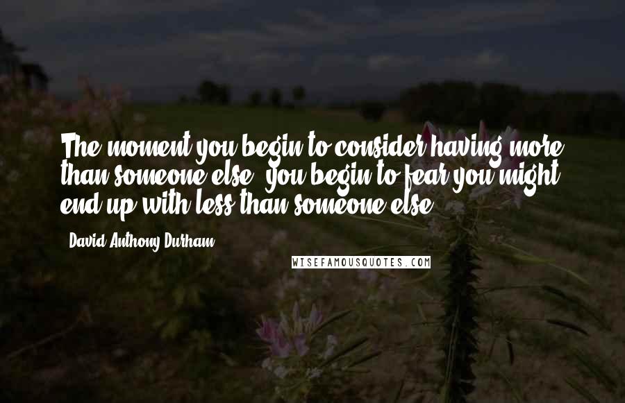 David Anthony Durham Quotes: The moment you begin to consider having more than someone else, you begin to fear you might end up with less than someone else.