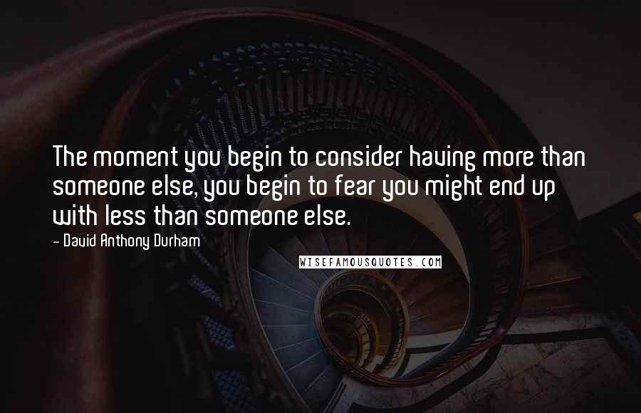 David Anthony Durham Quotes: The moment you begin to consider having more than someone else, you begin to fear you might end up with less than someone else.