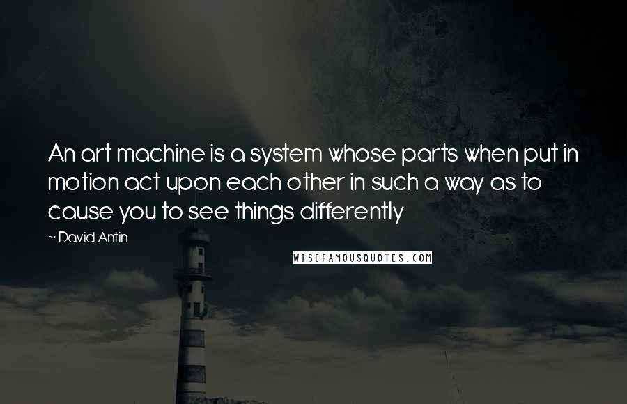 David Antin Quotes: An art machine is a system whose parts when put in motion act upon each other in such a way as to cause you to see things differently