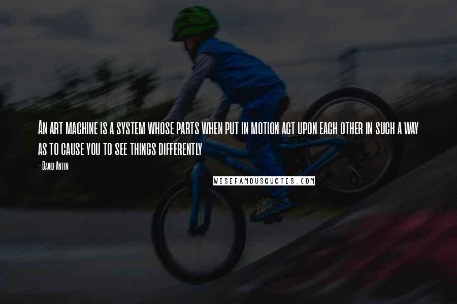 David Antin Quotes: An art machine is a system whose parts when put in motion act upon each other in such a way as to cause you to see things differently