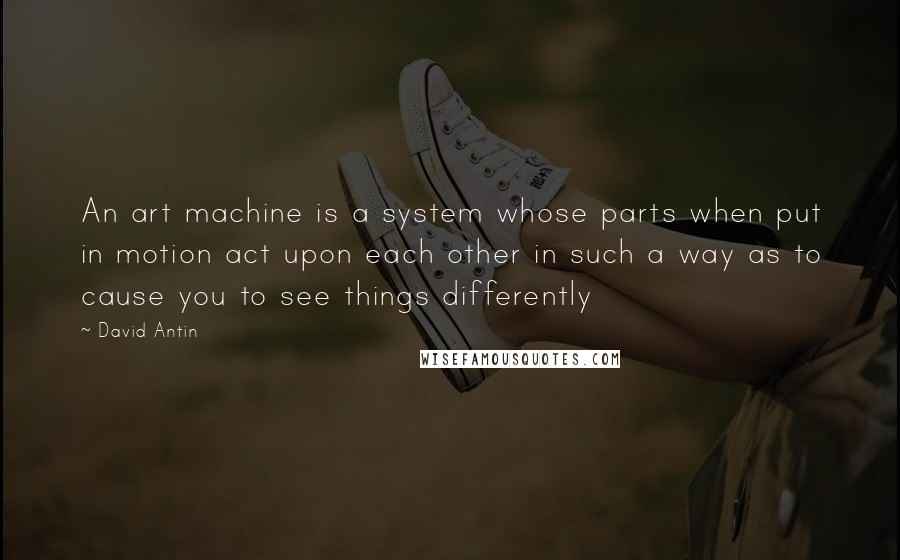 David Antin Quotes: An art machine is a system whose parts when put in motion act upon each other in such a way as to cause you to see things differently