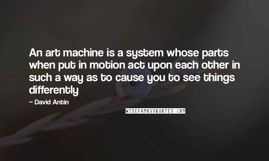 David Antin Quotes: An art machine is a system whose parts when put in motion act upon each other in such a way as to cause you to see things differently