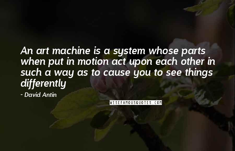 David Antin Quotes: An art machine is a system whose parts when put in motion act upon each other in such a way as to cause you to see things differently