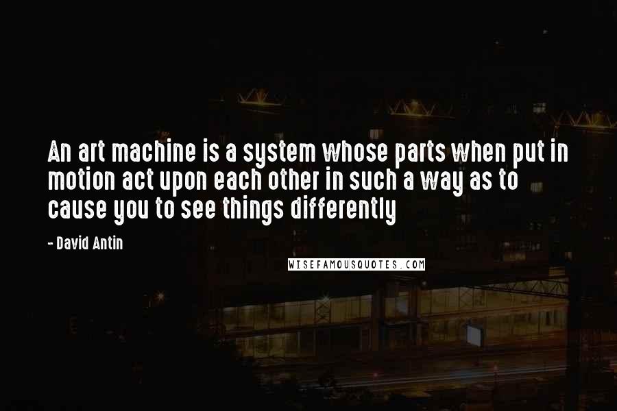 David Antin Quotes: An art machine is a system whose parts when put in motion act upon each other in such a way as to cause you to see things differently