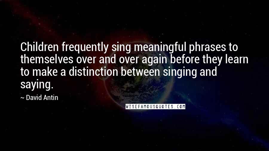 David Antin Quotes: Children frequently sing meaningful phrases to themselves over and over again before they learn to make a distinction between singing and saying.