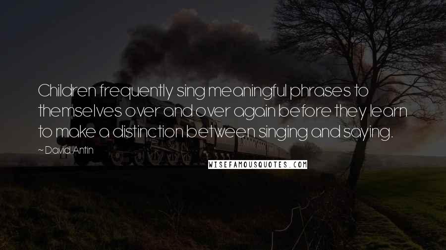 David Antin Quotes: Children frequently sing meaningful phrases to themselves over and over again before they learn to make a distinction between singing and saying.