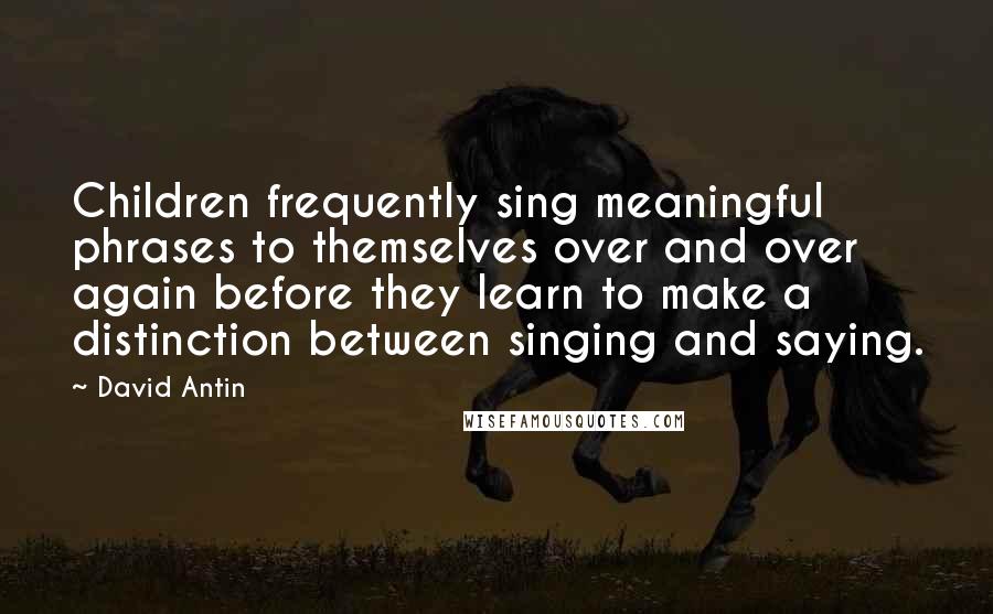 David Antin Quotes: Children frequently sing meaningful phrases to themselves over and over again before they learn to make a distinction between singing and saying.