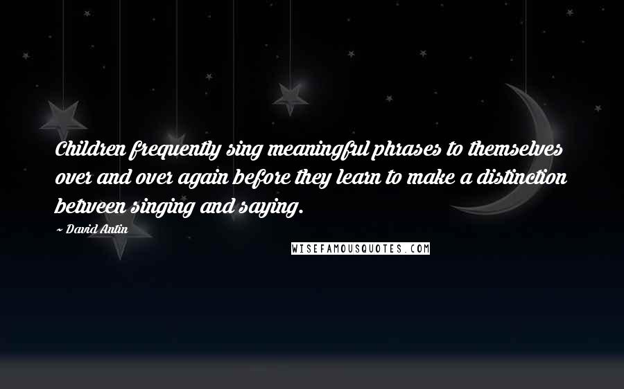 David Antin Quotes: Children frequently sing meaningful phrases to themselves over and over again before they learn to make a distinction between singing and saying.