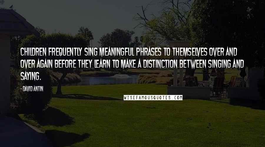 David Antin Quotes: Children frequently sing meaningful phrases to themselves over and over again before they learn to make a distinction between singing and saying.