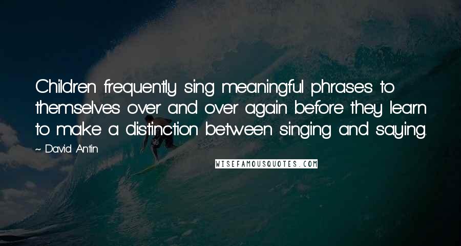 David Antin Quotes: Children frequently sing meaningful phrases to themselves over and over again before they learn to make a distinction between singing and saying.