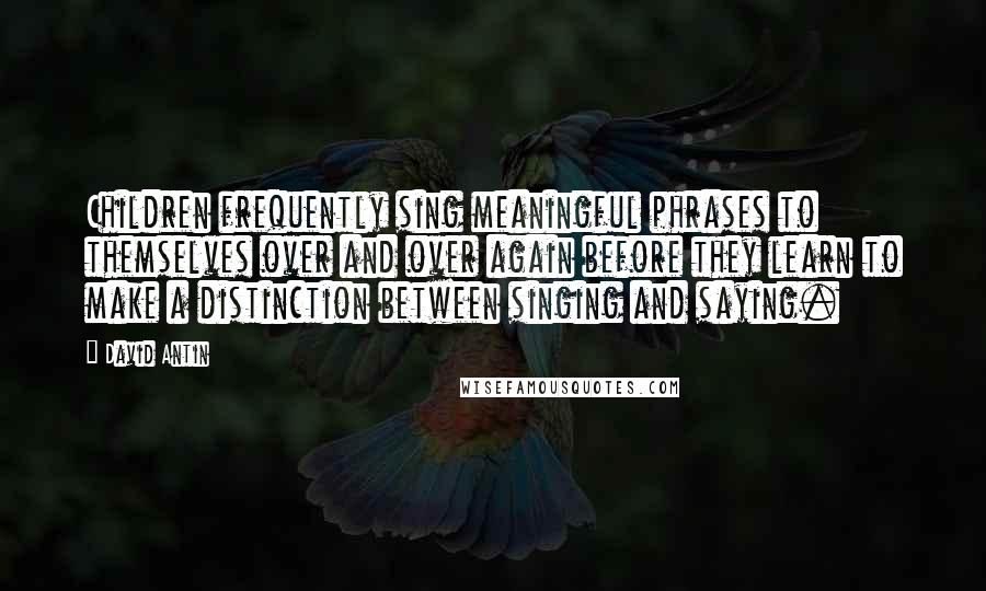 David Antin Quotes: Children frequently sing meaningful phrases to themselves over and over again before they learn to make a distinction between singing and saying.