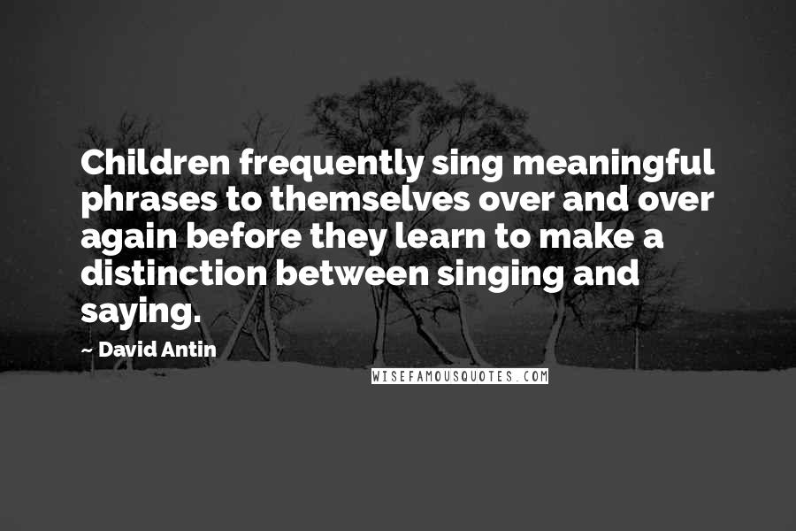 David Antin Quotes: Children frequently sing meaningful phrases to themselves over and over again before they learn to make a distinction between singing and saying.