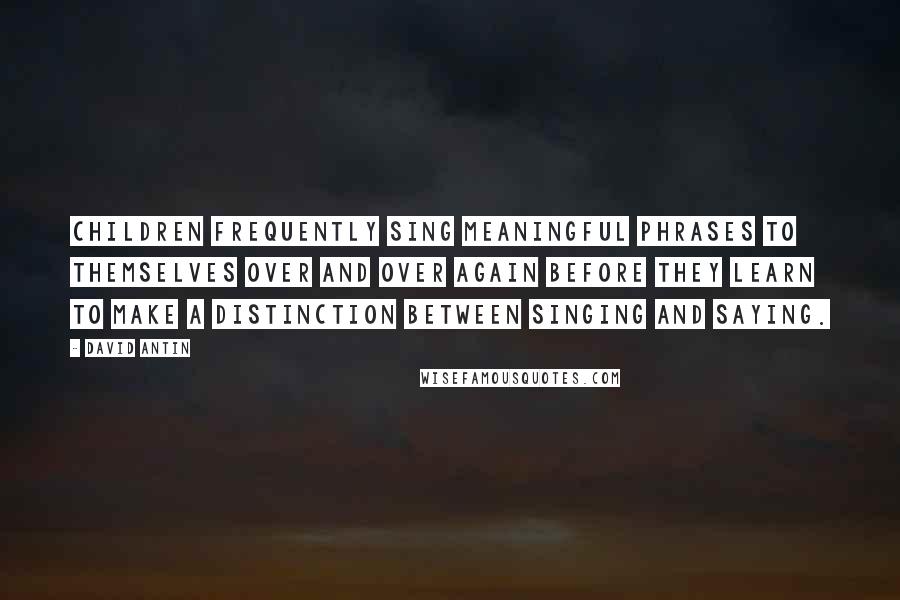 David Antin Quotes: Children frequently sing meaningful phrases to themselves over and over again before they learn to make a distinction between singing and saying.
