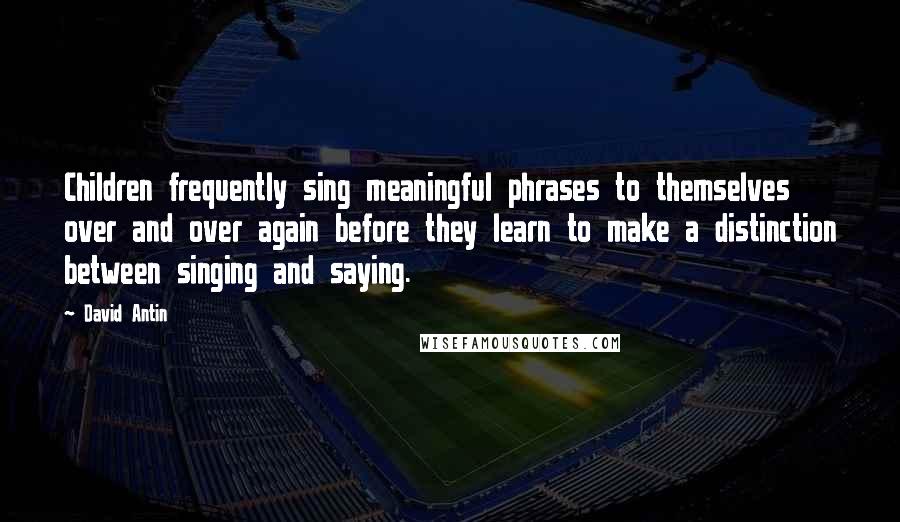 David Antin Quotes: Children frequently sing meaningful phrases to themselves over and over again before they learn to make a distinction between singing and saying.