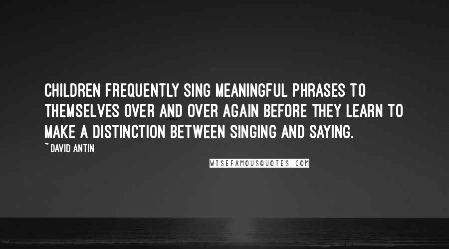David Antin Quotes: Children frequently sing meaningful phrases to themselves over and over again before they learn to make a distinction between singing and saying.
