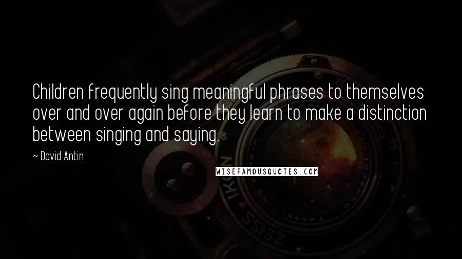 David Antin Quotes: Children frequently sing meaningful phrases to themselves over and over again before they learn to make a distinction between singing and saying.