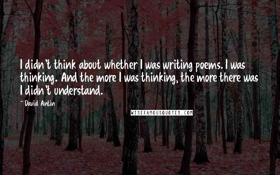 David Antin Quotes: I didn't think about whether I was writing poems. I was thinking. And the more I was thinking, the more there was I didn't understand.