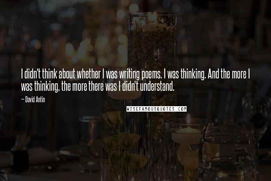 David Antin Quotes: I didn't think about whether I was writing poems. I was thinking. And the more I was thinking, the more there was I didn't understand.