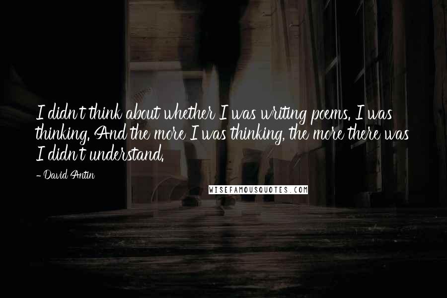 David Antin Quotes: I didn't think about whether I was writing poems. I was thinking. And the more I was thinking, the more there was I didn't understand.