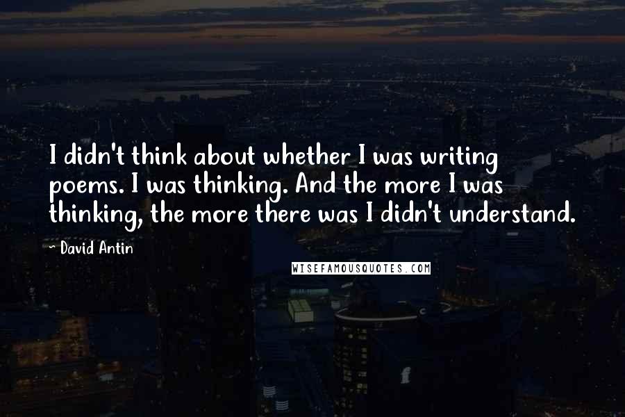 David Antin Quotes: I didn't think about whether I was writing poems. I was thinking. And the more I was thinking, the more there was I didn't understand.