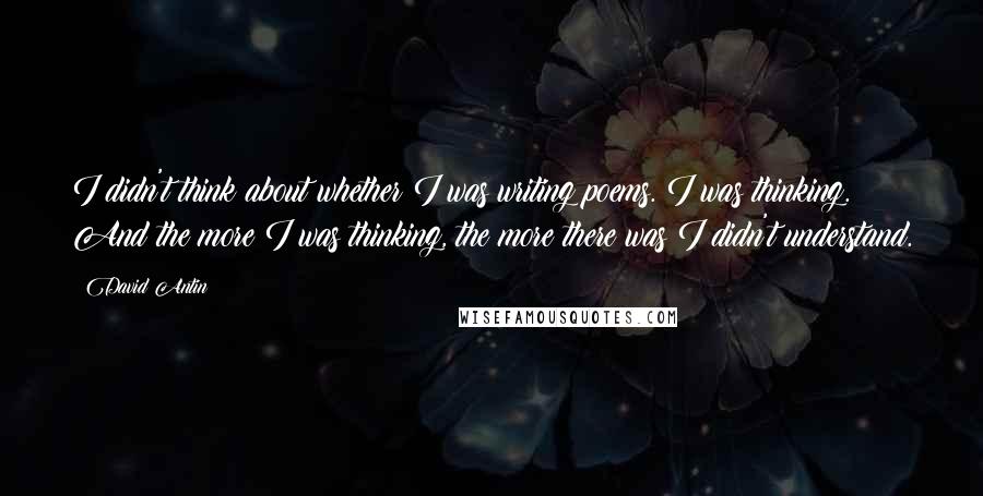 David Antin Quotes: I didn't think about whether I was writing poems. I was thinking. And the more I was thinking, the more there was I didn't understand.