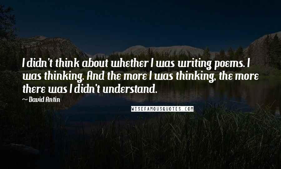 David Antin Quotes: I didn't think about whether I was writing poems. I was thinking. And the more I was thinking, the more there was I didn't understand.