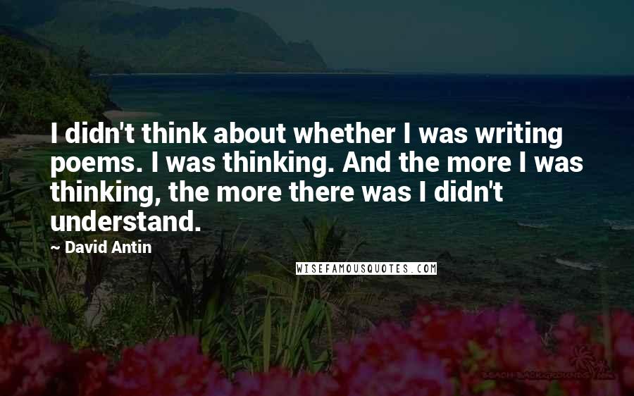 David Antin Quotes: I didn't think about whether I was writing poems. I was thinking. And the more I was thinking, the more there was I didn't understand.