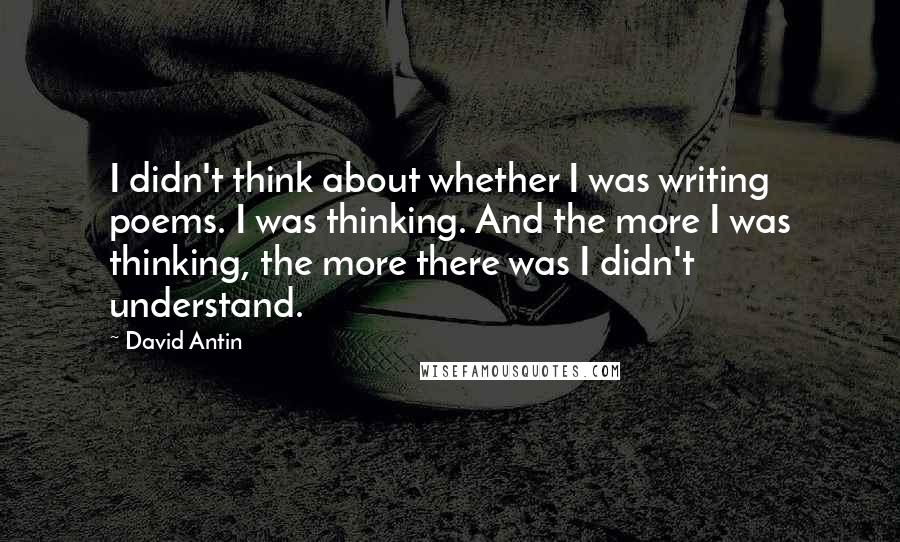 David Antin Quotes: I didn't think about whether I was writing poems. I was thinking. And the more I was thinking, the more there was I didn't understand.