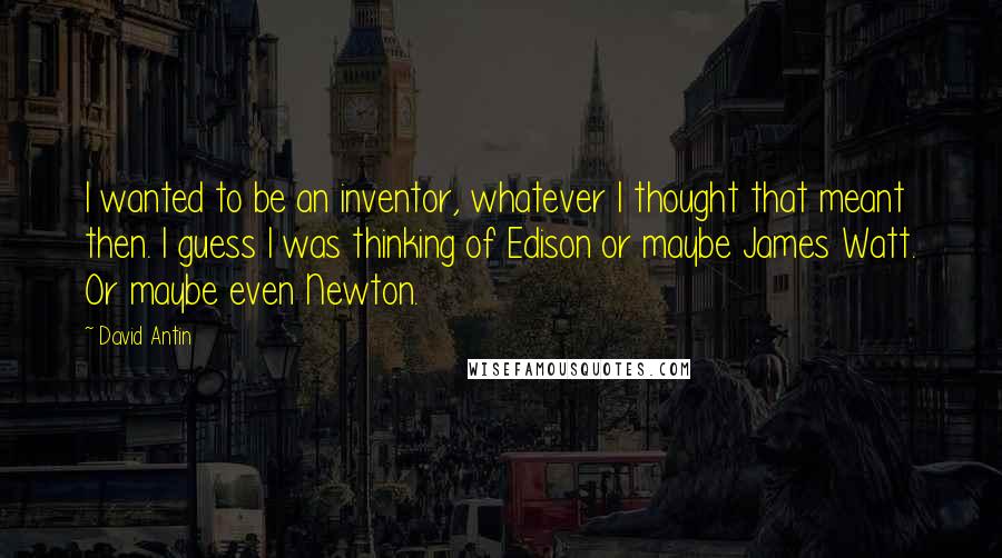 David Antin Quotes: I wanted to be an inventor, whatever I thought that meant then. I guess I was thinking of Edison or maybe James Watt. Or maybe even Newton.