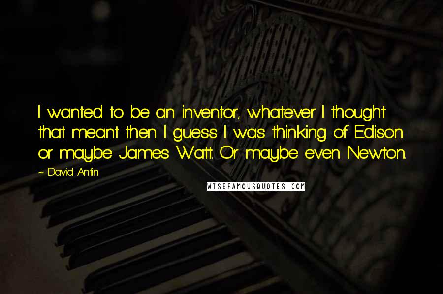 David Antin Quotes: I wanted to be an inventor, whatever I thought that meant then. I guess I was thinking of Edison or maybe James Watt. Or maybe even Newton.