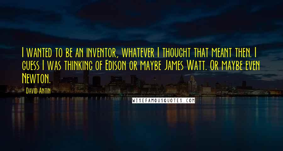 David Antin Quotes: I wanted to be an inventor, whatever I thought that meant then. I guess I was thinking of Edison or maybe James Watt. Or maybe even Newton.