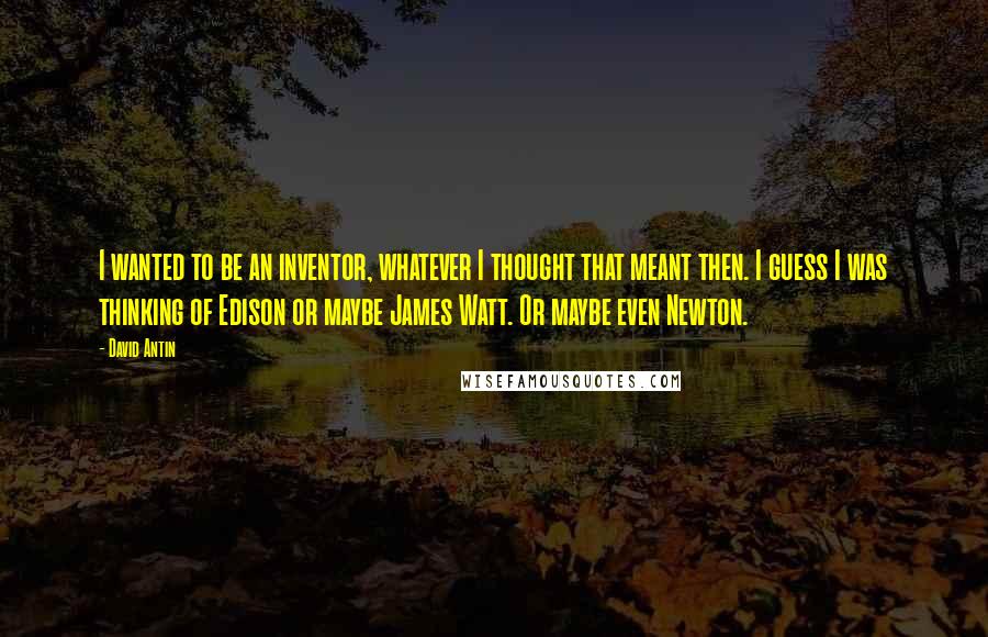 David Antin Quotes: I wanted to be an inventor, whatever I thought that meant then. I guess I was thinking of Edison or maybe James Watt. Or maybe even Newton.