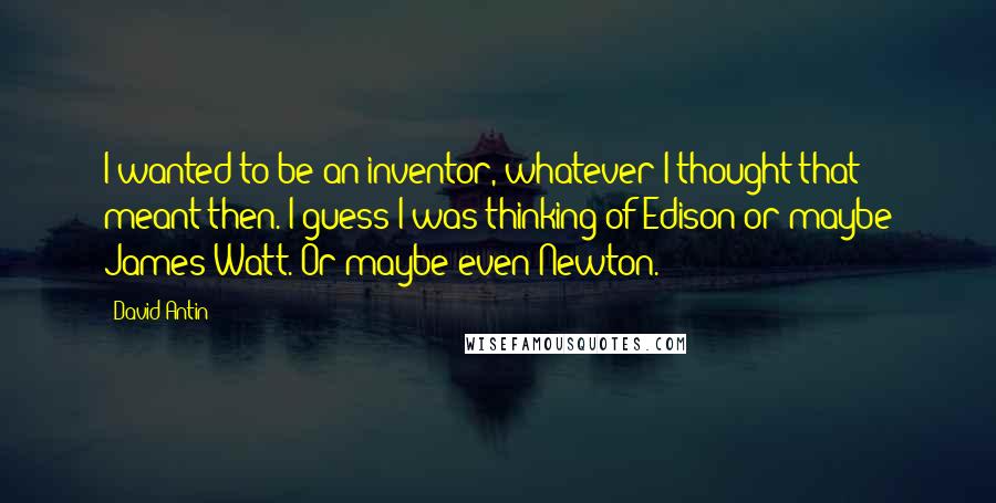 David Antin Quotes: I wanted to be an inventor, whatever I thought that meant then. I guess I was thinking of Edison or maybe James Watt. Or maybe even Newton.