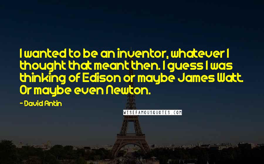 David Antin Quotes: I wanted to be an inventor, whatever I thought that meant then. I guess I was thinking of Edison or maybe James Watt. Or maybe even Newton.