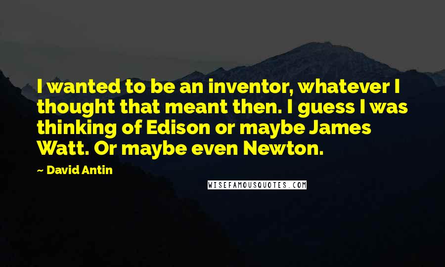 David Antin Quotes: I wanted to be an inventor, whatever I thought that meant then. I guess I was thinking of Edison or maybe James Watt. Or maybe even Newton.