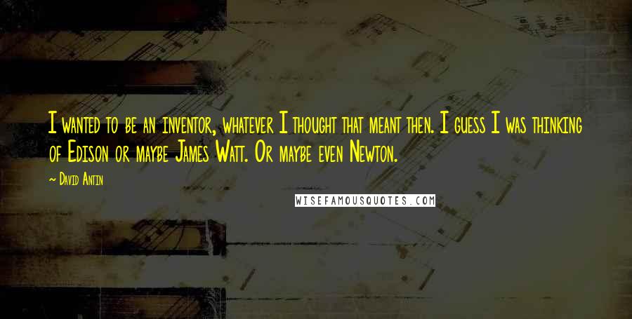 David Antin Quotes: I wanted to be an inventor, whatever I thought that meant then. I guess I was thinking of Edison or maybe James Watt. Or maybe even Newton.