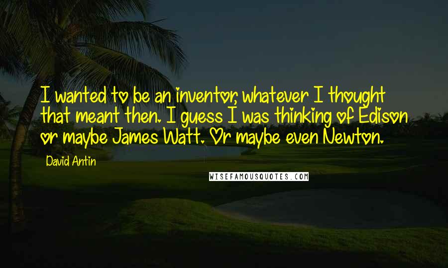 David Antin Quotes: I wanted to be an inventor, whatever I thought that meant then. I guess I was thinking of Edison or maybe James Watt. Or maybe even Newton.