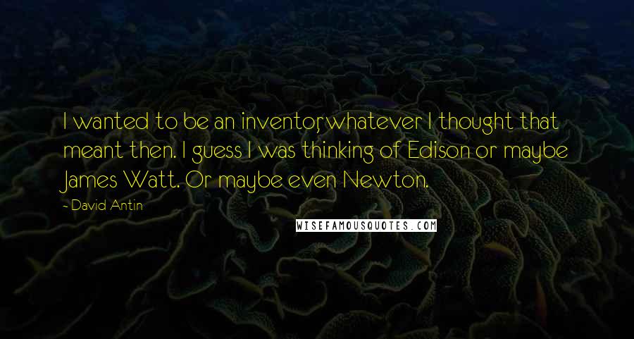 David Antin Quotes: I wanted to be an inventor, whatever I thought that meant then. I guess I was thinking of Edison or maybe James Watt. Or maybe even Newton.