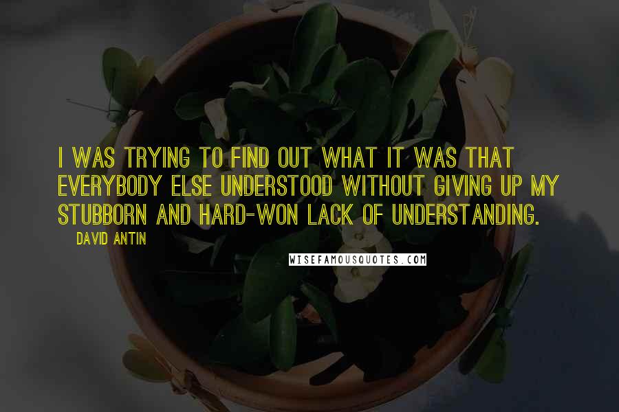 David Antin Quotes: I was trying to find out what it was that everybody else understood without giving up my stubborn and hard-won lack of understanding.