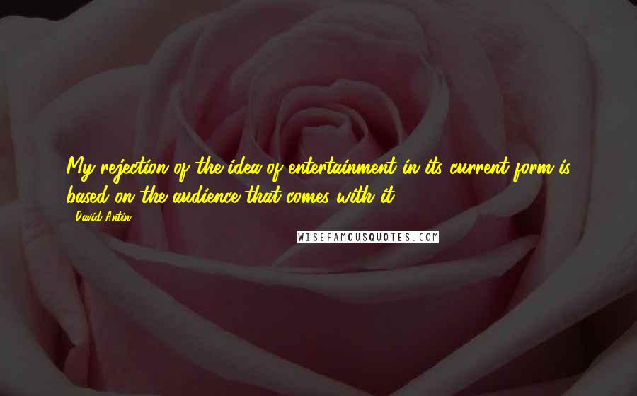 David Antin Quotes: My rejection of the idea of entertainment in its current form is based on the audience that comes with it.
