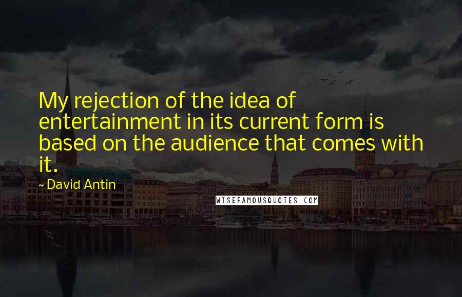 David Antin Quotes: My rejection of the idea of entertainment in its current form is based on the audience that comes with it.