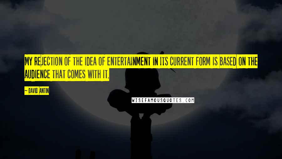 David Antin Quotes: My rejection of the idea of entertainment in its current form is based on the audience that comes with it.