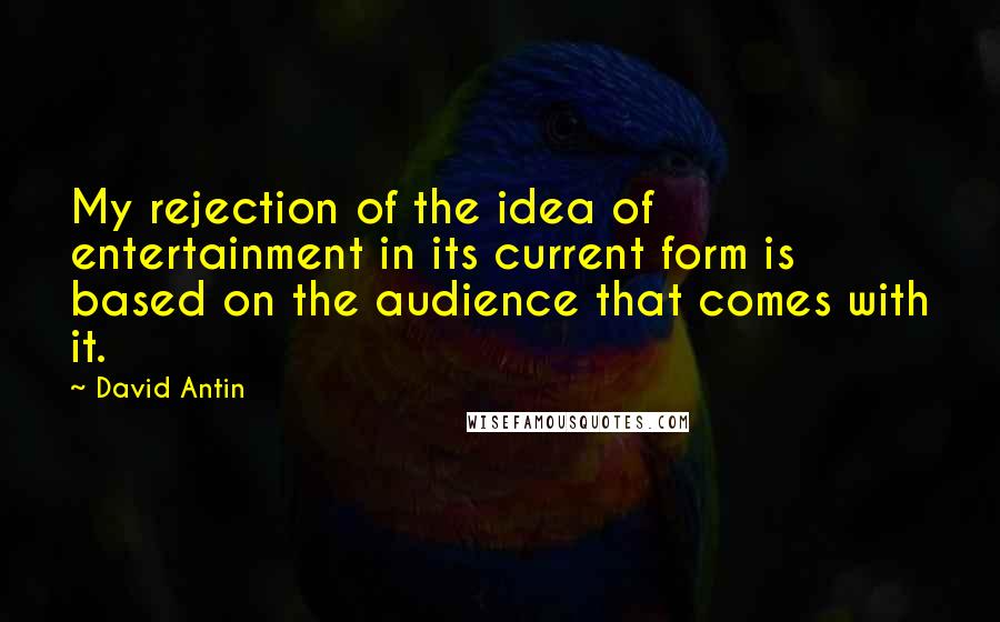 David Antin Quotes: My rejection of the idea of entertainment in its current form is based on the audience that comes with it.