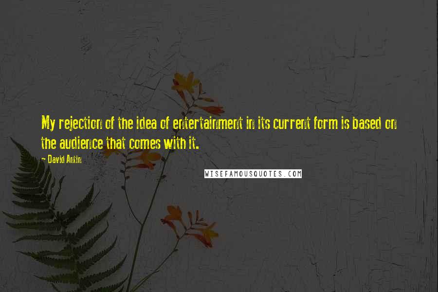 David Antin Quotes: My rejection of the idea of entertainment in its current form is based on the audience that comes with it.